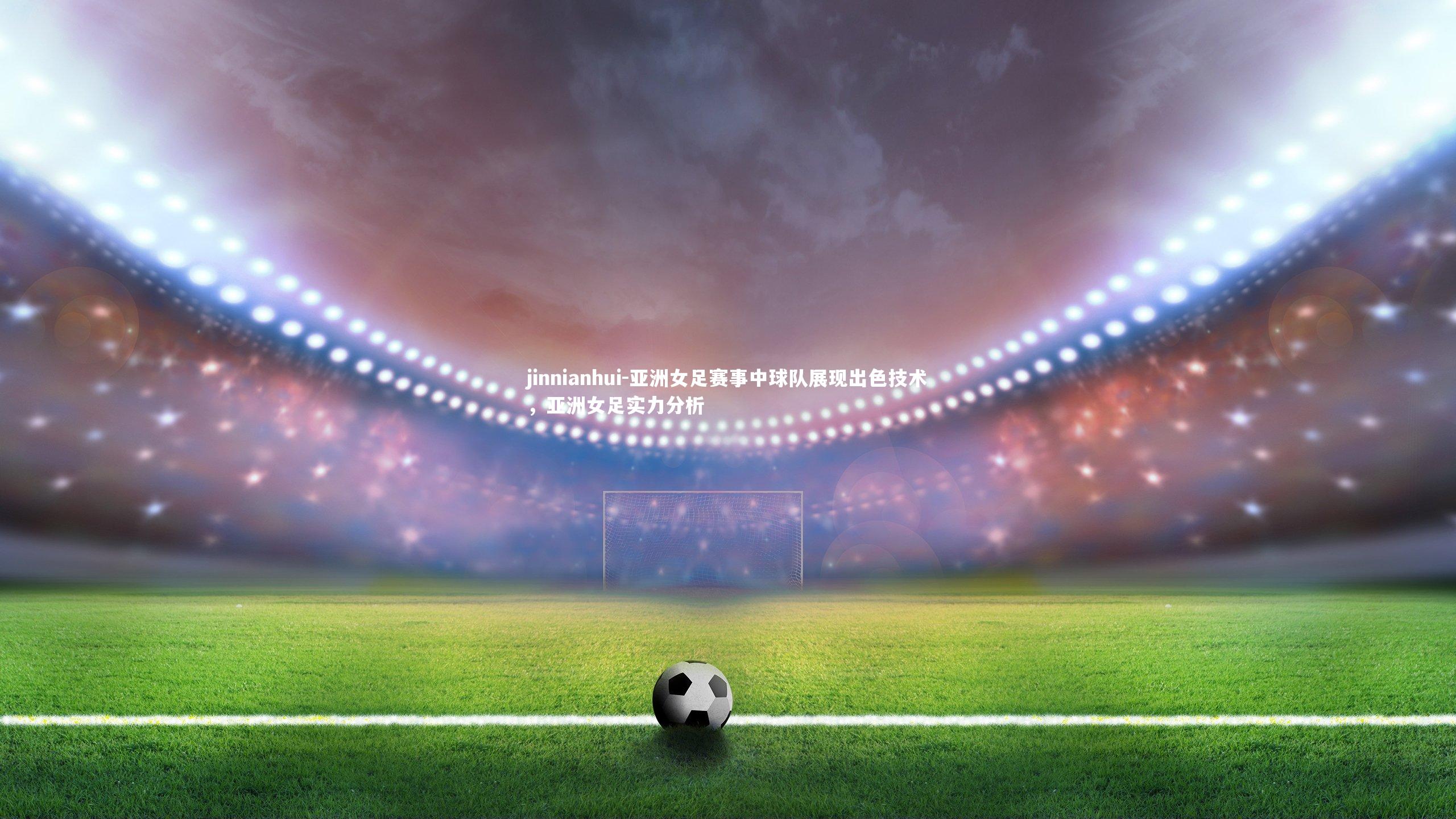 jinnianhui-亚洲女足赛事中球队展现出色技术，亚洲女足实力分析
